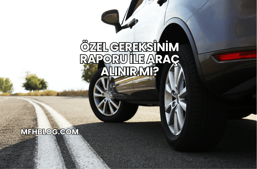 Özel Gereksinim Raporu ile Araç Alınır mı?